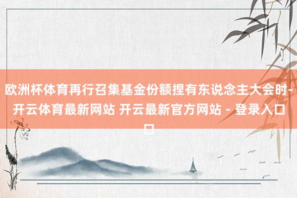 欧洲杯体育再行召集基金份额捏有东说念主大会时-开云体育最新网站 开云最新官方网站 - 登录入口