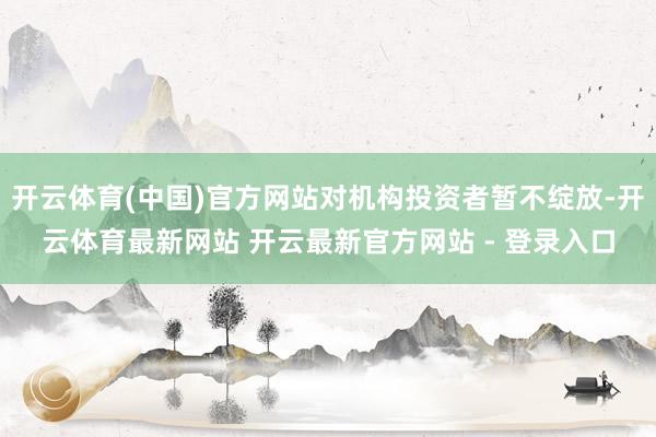 开云体育(中国)官方网站对机构投资者暂不绽放-开云体育最新网站 开云最新官方网站 - 登录入口