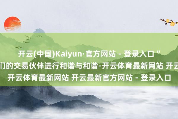 开云(中国)Kaiyun·官方网站 - 登录入口“咱们饱读舞总统寻求与咱们的交易伙伴进行和谐与和谐-开云体育最新网站 开云最新官方网站 - 登录入口