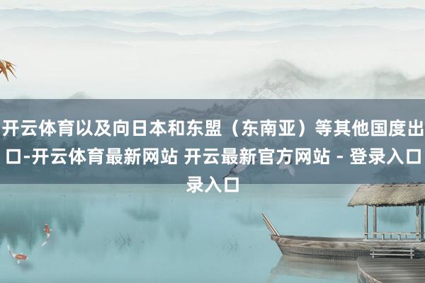 开云体育以及向日本和东盟（东南亚）等其他国度出口-开云体育最新网站 开云最新官方网站 - 登录入口