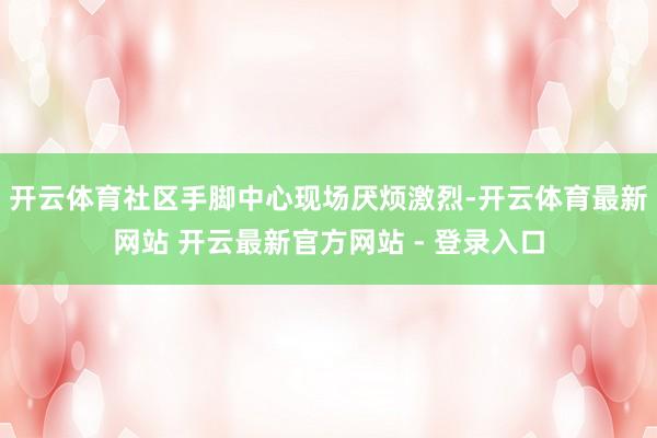 开云体育社区手脚中心现场厌烦激烈-开云体育最新网站 开云最新官方网站 - 登录入口
