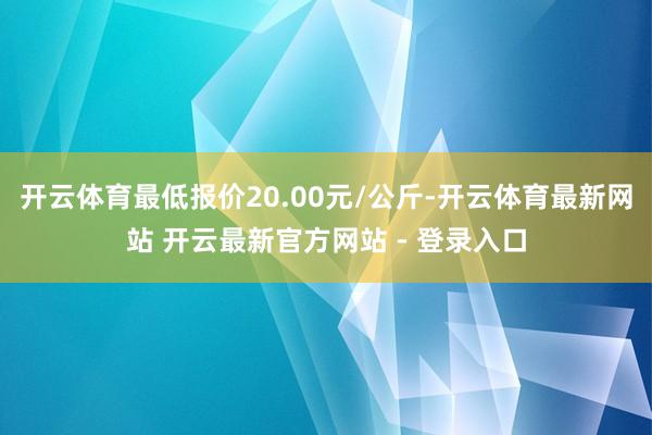 开云体育最低报价20.00元/公斤-开云体育最新网站 开云最新官方网站 - 登录入口