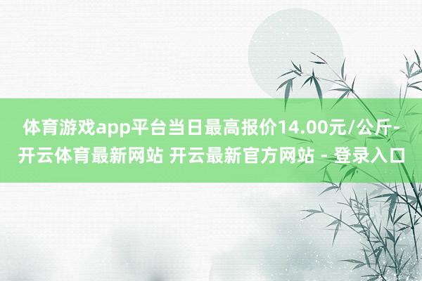 体育游戏app平台当日最高报价14.00元/公斤-开云体育最新网站 开云最新官方网站 - 登录入口