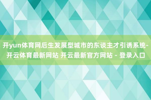 开yun体育网后生发展型城市的东谈主才引诱系统-开云体育最新网站 开云最新官方网站 - 登录入口
