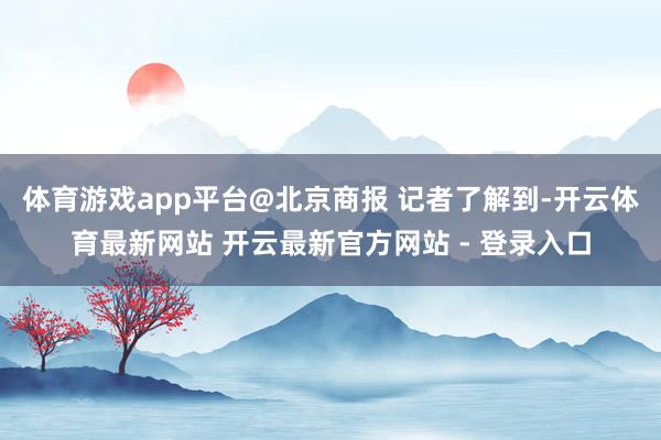 体育游戏app平台@北京商报 记者了解到-开云体育最新网站 开云最新官方网站 - 登录入口