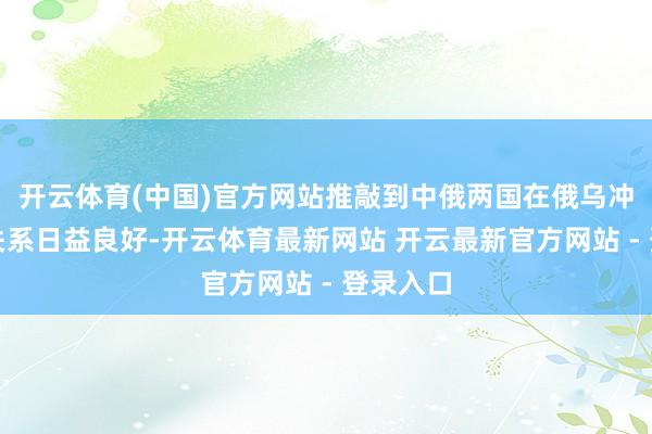 开云体育(中国)官方网站推敲到中俄两国在俄乌冲破后的关系日益良好-开云体育最新网站 开云最新官方网站 - 登录入口