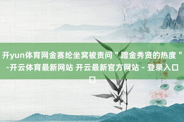 开yun体育网金赛纶坐窝被责问＂蹭金秀贤的热度＂-开云体育最新网站 开云最新官方网站 - 登录入口