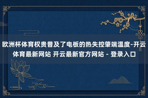 欧洲杯体育权贵普及了电板的热失控肇端温度-开云体育最新网站 开云最新官方网站 - 登录入口
