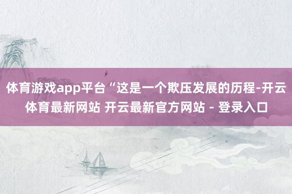 体育游戏app平台“这是一个欺压发展的历程-开云体育最新网站 开云最新官方网站 - 登录入口