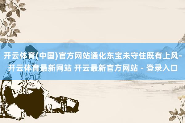 开云体育(中国)官方网站通化东宝未守住既有上风-开云体育最新网站 开云最新官方网站 - 登录入口