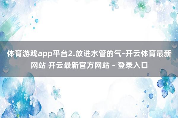 体育游戏app平台　　2.放进水管的气-开云体育最新网站 开云最新官方网站 - 登录入口