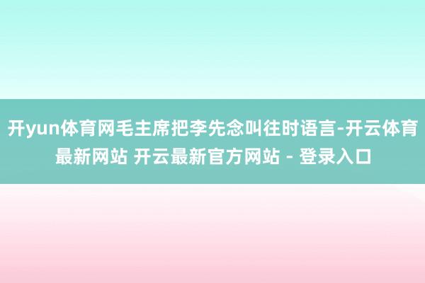 开yun体育网毛主席把李先念叫往时语言-开云体育最新网站 开云最新官方网站 - 登录入口