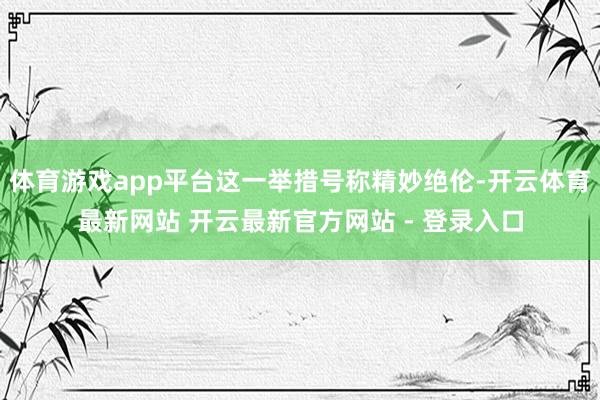 体育游戏app平台这一举措号称精妙绝伦-开云体育最新网站 开云最新官方网站 - 登录入口
