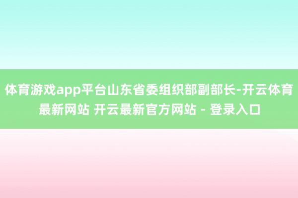 体育游戏app平台山东省委组织部副部长-开云体育最新网站 开云最新官方网站 - 登录入口