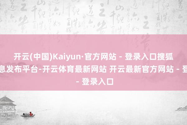 开云(中国)Kaiyun·官方网站 - 登录入口搜狐号系信息发布平台-开云体育最新网站 开云最新官方网站 - 登录入口