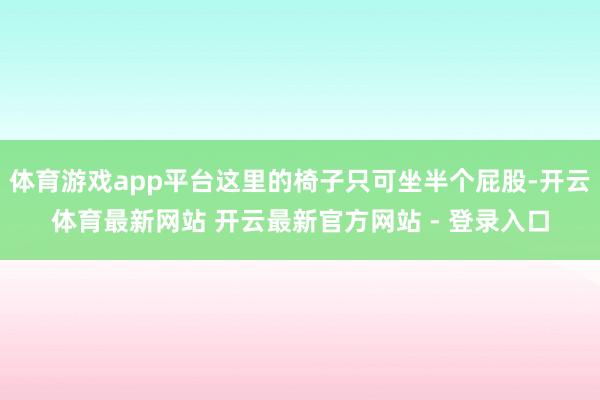 体育游戏app平台这里的椅子只可坐半个屁股-开云体育最新网站 开云最新官方网站 - 登录入口
