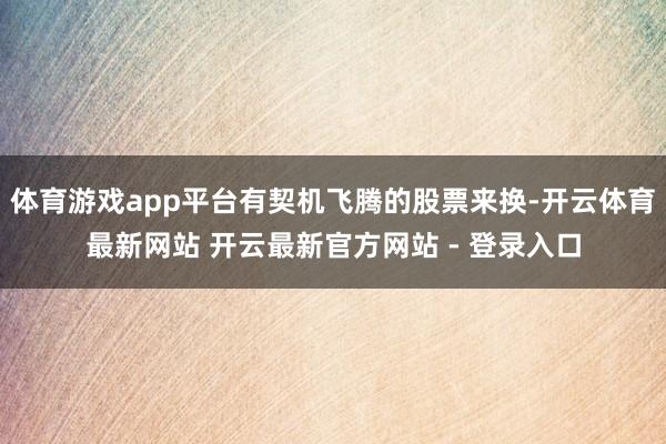 体育游戏app平台有契机飞腾的股票来换-开云体育最新网站 开云最新官方网站 - 登录入口