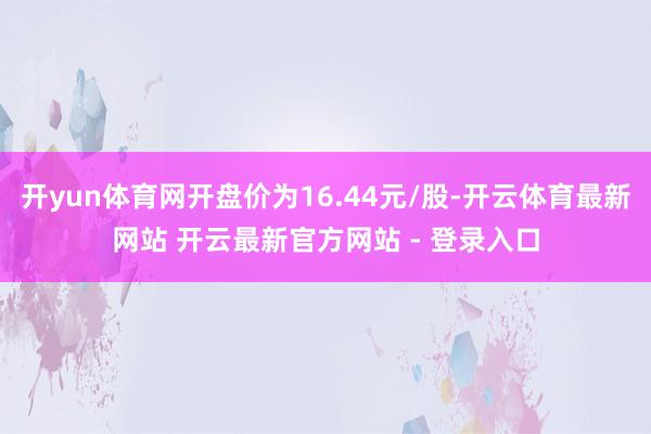 开yun体育网开盘价为16.44元/股-开云体育最新网站 开云最新官方网站 - 登录入口