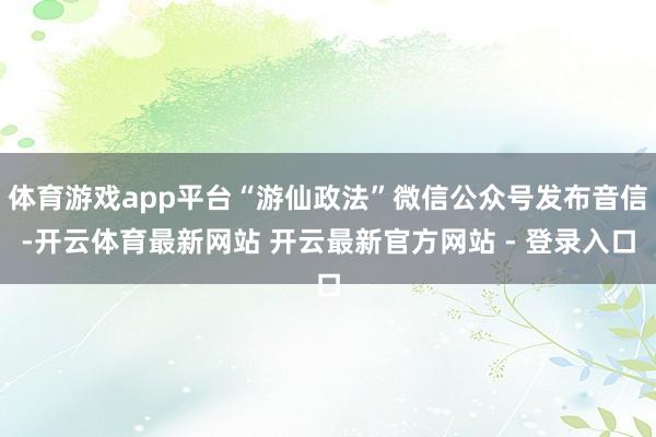 体育游戏app平台“游仙政法”微信公众号发布音信-开云体育最新网站 开云最新官方网站 - 登录入口