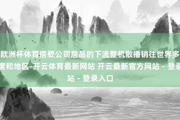 欧洲杯体育搭载公司居品的下流整机散播销往世界多个国度和地区-开云体育最新网站 开云最新官方网站 - 登录入口