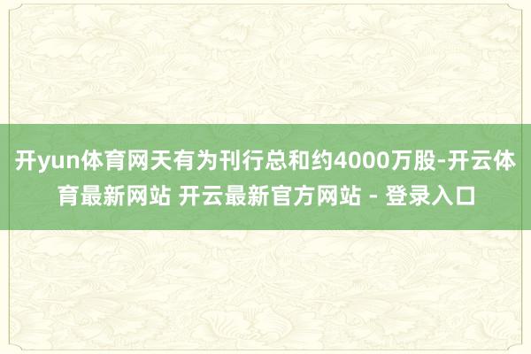 开yun体育网天有为刊行总和约4000万股-开云体育最新网站 开云最新官方网站 - 登录入口