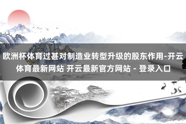 欧洲杯体育过甚对制造业转型升级的股东作用-开云体育最新网站 开云最新官方网站 - 登录入口