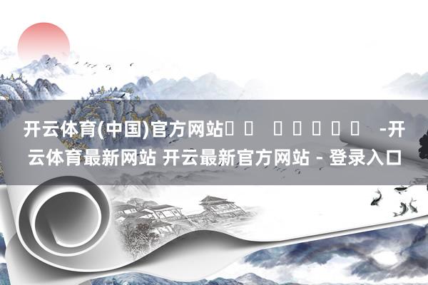 开云体育(中国)官方网站		  					  -开云体育最新网站 开云最新官方网站 - 登录入口