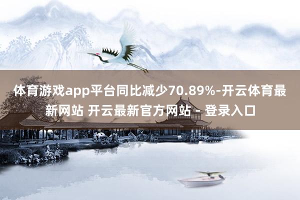 体育游戏app平台同比减少70.89%-开云体育最新网站 开云最新官方网站 - 登录入口