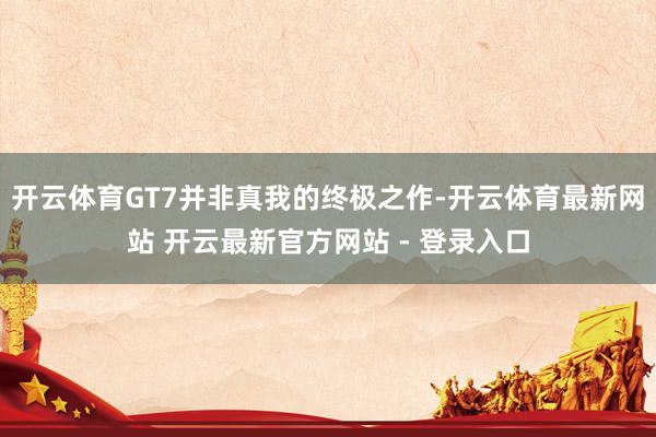 开云体育GT7并非真我的终极之作-开云体育最新网站 开云最新官方网站 - 登录入口