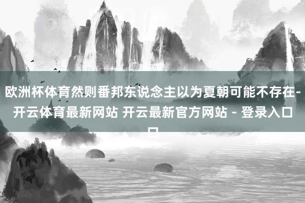 欧洲杯体育然则番邦东说念主以为夏朝可能不存在-开云体育最新网站 开云最新官方网站 - 登录入口