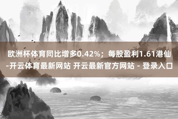欧洲杯体育同比增多0.42%；每股盈利1.61港仙-开云体育最新网站 开云最新官方网站 - 登录入口