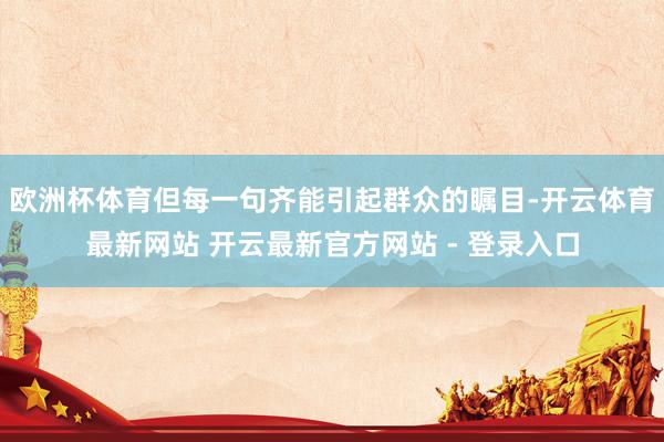 欧洲杯体育但每一句齐能引起群众的瞩目-开云体育最新网站 开云最新官方网站 - 登录入口