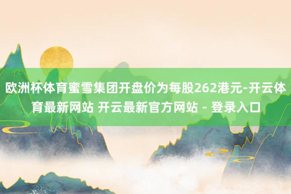 欧洲杯体育蜜雪集团开盘价为每股262港元-开云体育最新网站 开云最新官方网站 - 登录入口
