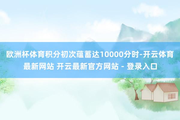 欧洲杯体育积分初次蕴蓄达10000分时-开云体育最新网站 开云最新官方网站 - 登录入口