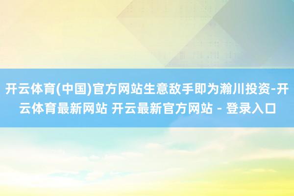 开云体育(中国)官方网站生意敌手即为瀚川投资-开云体育最新网站 开云最新官方网站 - 登录入口