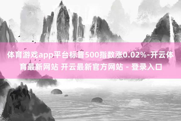 体育游戏app平台标普500指数涨0.02%-开云体育最新网站 开云最新官方网站 - 登录入口