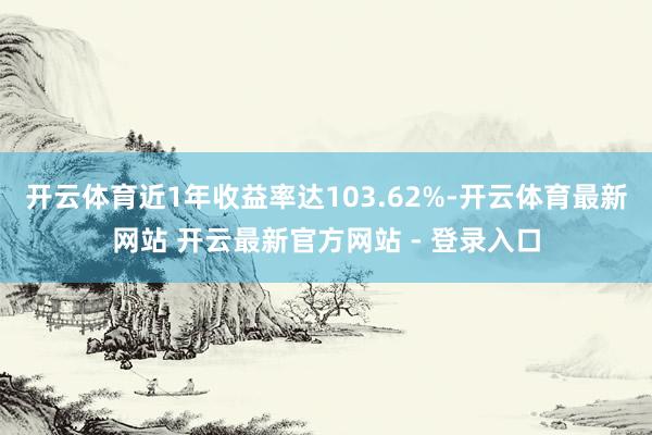 开云体育近1年收益率达103.62%-开云体育最新网站 开云最新官方网站 - 登录入口