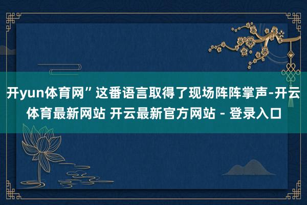 开yun体育网”这番语言取得了现场阵阵掌声-开云体育最新网站 开云最新官方网站 - 登录入口