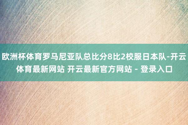 欧洲杯体育罗马尼亚队总比分8比2校服日本队-开云体育最新网站 开云最新官方网站 - 登录入口