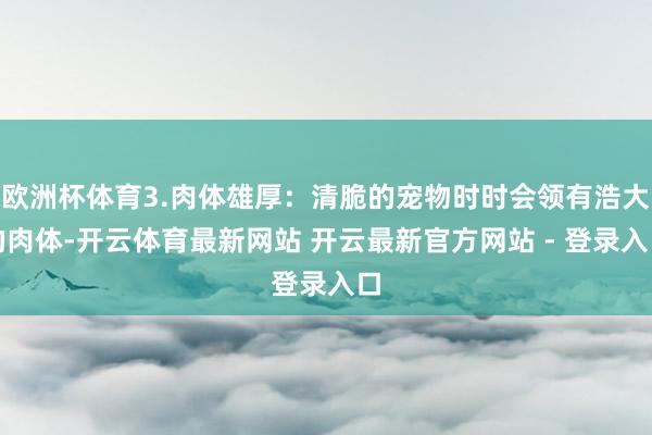欧洲杯体育3.肉体雄厚：清脆的宠物时时会领有浩大的肉体-开云体育最新网站 开云最新官方网站 - 登录入口