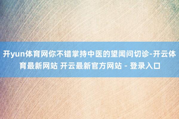 开yun体育网你不错掌持中医的望闻问切诊-开云体育最新网站 开云最新官方网站 - 登录入口