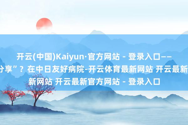 开云(中国)Kaiyun·官方网站 - 登录入口——“分享病床”若何“分享”？在中日友好病院-开云体育最新网站 开云最新官方网站 - 登录入口
