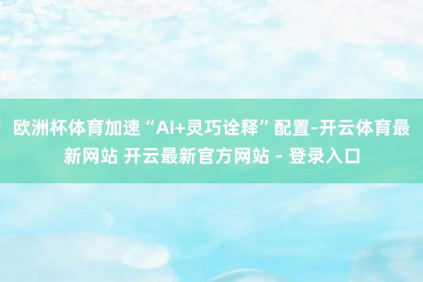 欧洲杯体育加速“AI+灵巧诠释”配置-开云体育最新网站 开云最新官方网站 - 登录入口