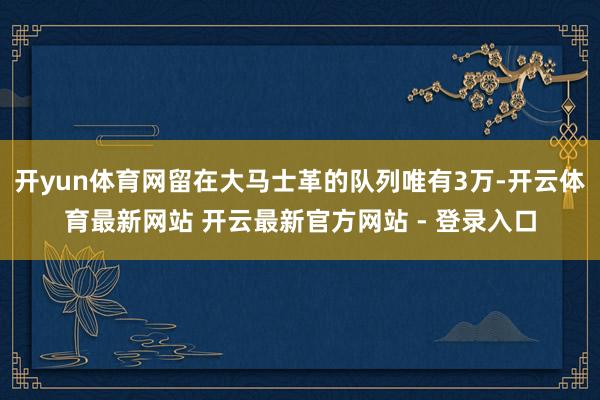 开yun体育网留在大马士革的队列唯有3万-开云体育最新网站 开云最新官方网站 - 登录入口