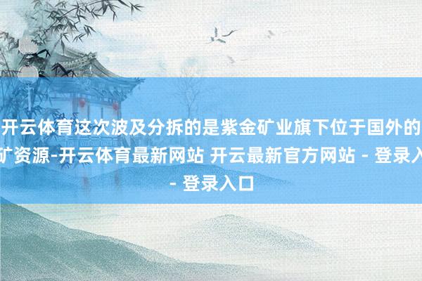 开云体育这次波及分拆的是紫金矿业旗下位于国外的金矿资源-开云体育最新网站 开云最新官方网站 - 登录入口