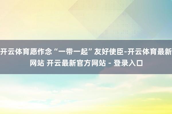 开云体育愿作念“一带一起”友好使臣-开云体育最新网站 开云最新官方网站 - 登录入口