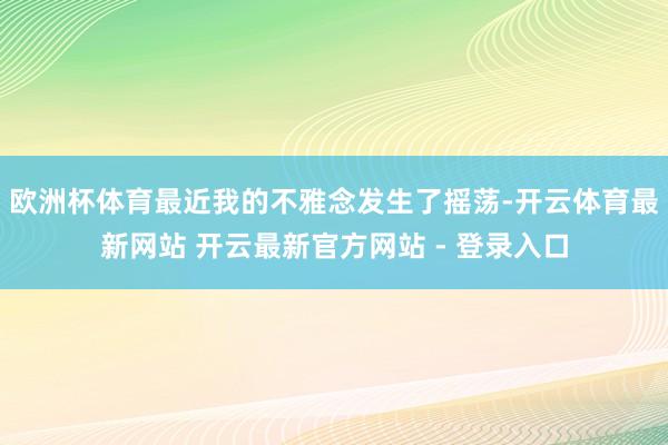 欧洲杯体育最近我的不雅念发生了摇荡-开云体育最新网站 开云最新官方网站 - 登录入口
