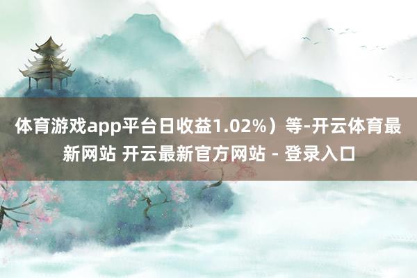 体育游戏app平台日收益1.02%）等-开云体育最新网站 开云最新官方网站 - 登录入口