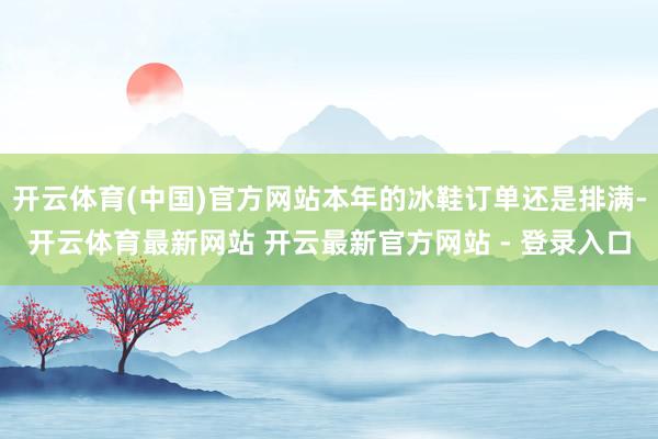 开云体育(中国)官方网站本年的冰鞋订单还是排满-开云体育最新网站 开云最新官方网站 - 登录入口