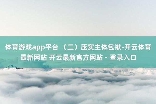 体育游戏app平台 （二）压实主体包袱-开云体育最新网站 开云最新官方网站 - 登录入口